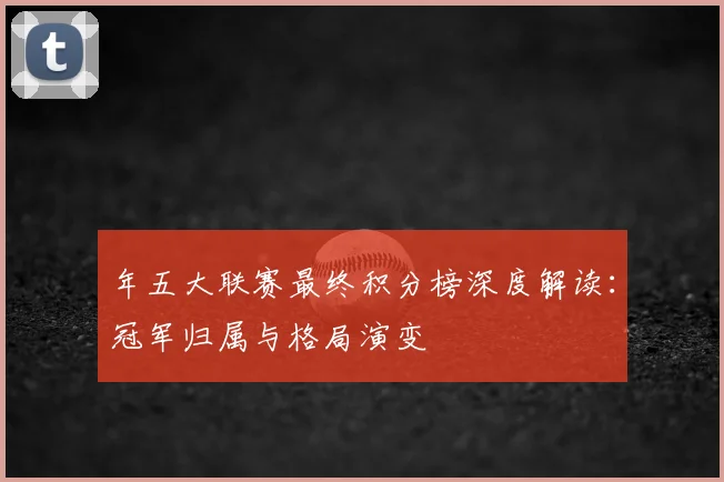 年五大联赛最终积分榜深度解读：冠军归属与格局演变