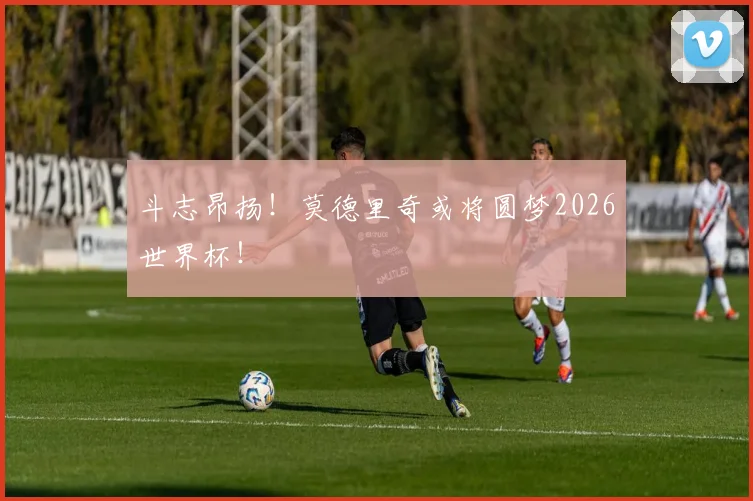 斗志昂扬！莫德里奇或将圆梦2026世界杯！