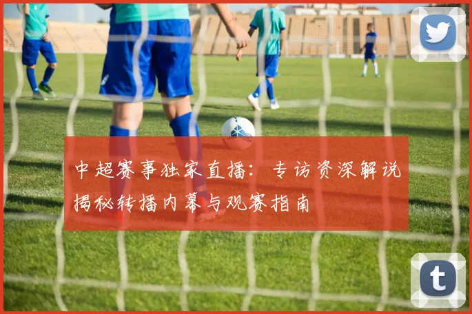中超赛事独家直播:专访资深解说揭秘转播内幕与观赛指南