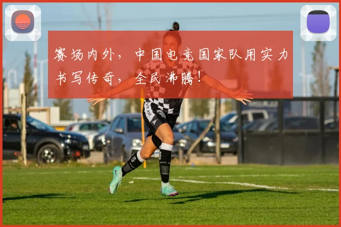 赛场内外，中国电竞国家队用实力书写传奇，全民沸腾！