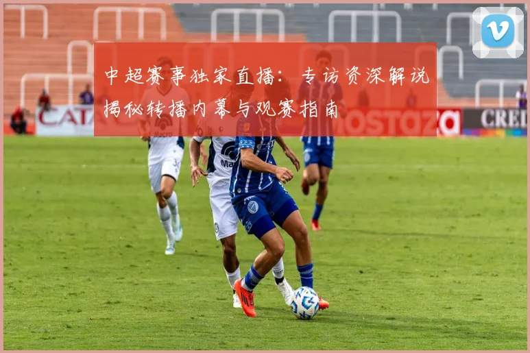 中超赛事独家直播：专访资深解说揭秘转播内幕与观赛指南
