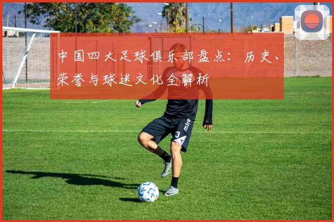 中国四大足球俱乐部盘点：历史、荣誉与球迷文化全解析